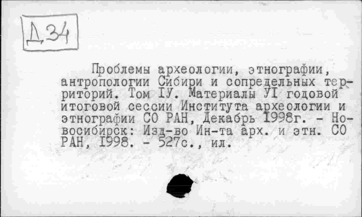 ﻿|Д2>4
Проблемы археологии, этнографии, антропологии Сибири и сопредельных территорий. Том ТУ. Материалы УІ годовой* итоговой сессии Института археологии и этнографии СО РАН, Декабрь 1998г. - Новосибирск: Изд-во Ин-та аох. и этн. СО РАН, 1998. - 527с., ил. *